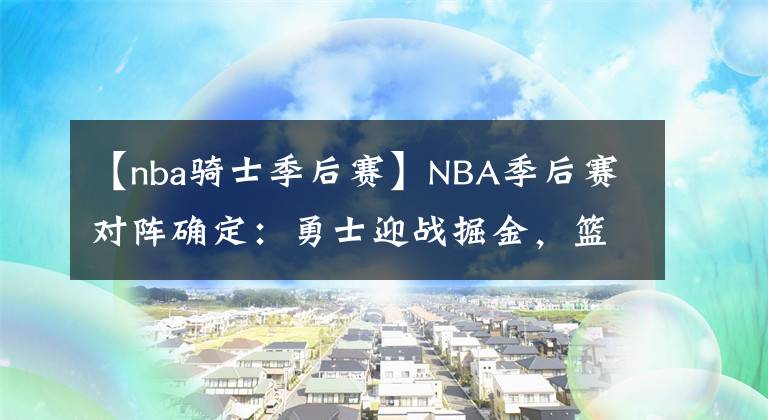 【nba骑士季后赛】NBA季后赛对阵确定：勇士迎战掘金，篮网附加赛对阵骑士