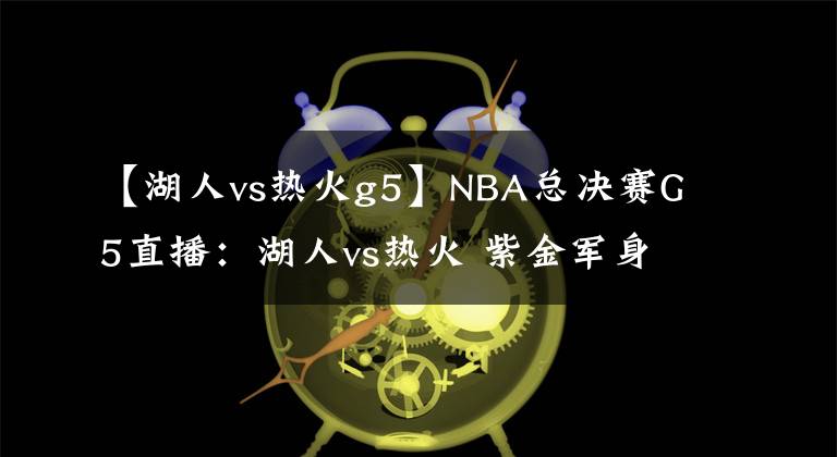 【湖人vs热火g5】NBA总决赛G5直播：湖人vs热火 紫金军身披曼巴战衣誓取总冠军！