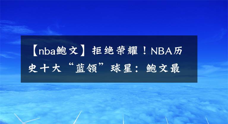 【nba鲍文】拒绝荣耀！NBA历史十大“蓝领”球星：鲍文最脏，罗德曼蓝领之王