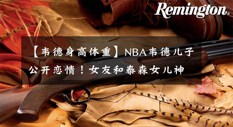 【韦德身高体重】NBA韦德儿子公开恋情！女友和泰森女儿神似，体型健硕体重达180斤