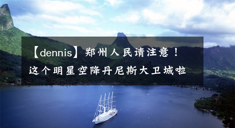 【dennis】郑州人民请注意！这个明星空降丹尼斯大卫城啦！618有惊喜！