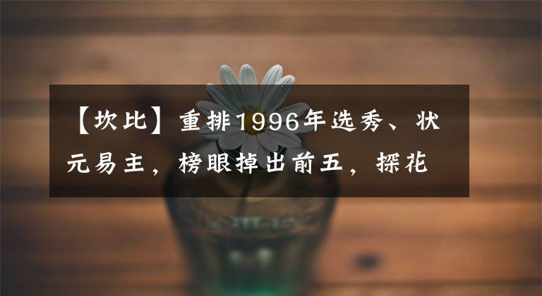 【坎比】重排1996年选秀、状元易主，榜眼掉出前五，探花前十都没进！