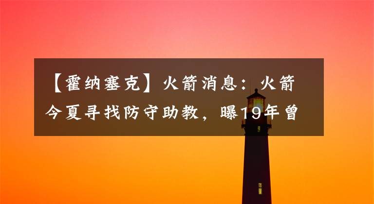 【霍纳塞克】火箭消息：火箭今夏寻找防守助教，曝19年曾接近卡皇换斯马特