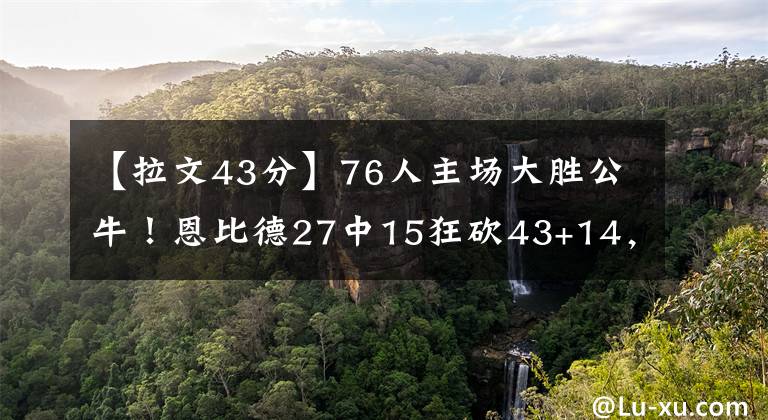 【拉文43分】76人主场大胜公牛！恩比德27中15狂砍43+14，哈登16+14，拉文26分