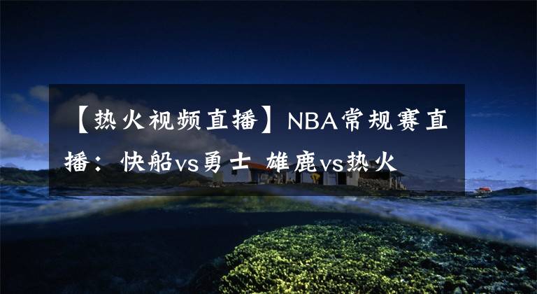 【热火视频直播】NBA常规赛直播：快船vs勇士 雄鹿vs热火