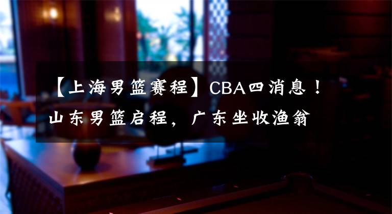 【上海男篮赛程】CBA四消息！山东男篮启程，广东坐收渔翁之利，上海男篮遇挑战