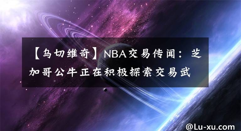 【乌切维奇】NBA交易传闻：芝加哥公牛正在积极探索交易武切维奇的可能性