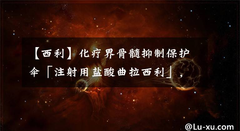 【西利】化疗界骨髓抑制保护伞「注射用盐酸曲拉西利」，在国内获批上市