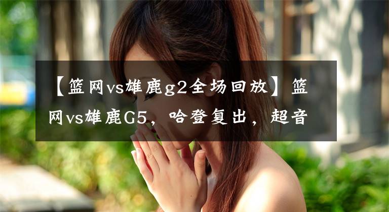 【篮网vs雄鹿g2全场回放】篮网vs雄鹿G5，哈登复出，超音速双子星无解表演，附带录像回放