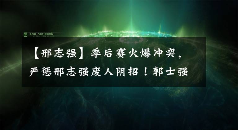 【邢志强】季后赛火爆冲突，严惩邢志强废人阴招！郭士强暴跳如雷冲进场抗议