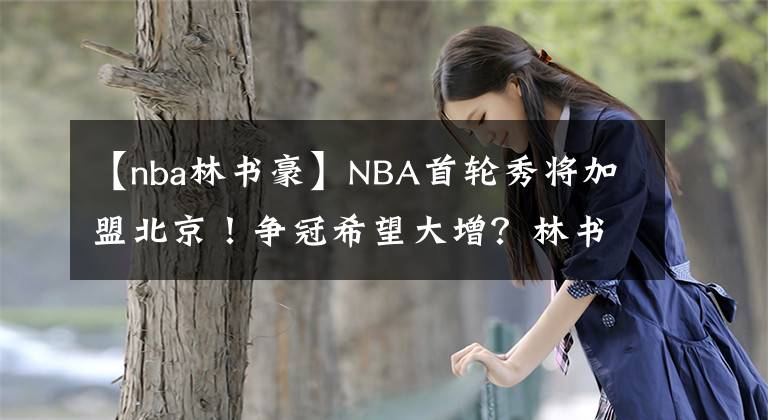 【nba林书豪】NBA首轮秀将加盟北京！争冠希望大增？林书豪，或许不会归队了