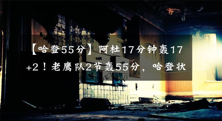 【哈登55分】阿杜17分钟轰17+2！老鹰队2节轰55分，哈登状态低迷，纳什急了