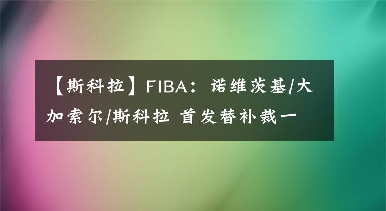 【斯科拉】FIBA：诺维茨基/大加索尔/斯科拉 首发替补裁一个怎么选？