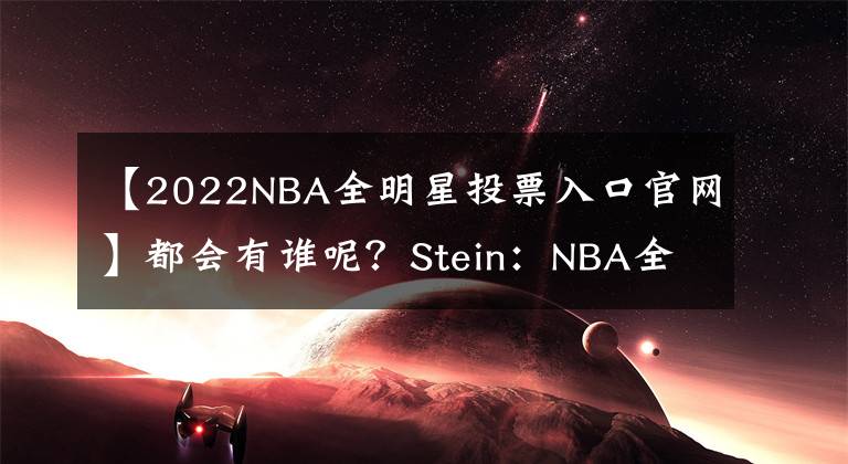 【2022NBA全明星投票入口官网】都会有谁呢？Stein：NBA全明星首发和队长将于下周五公布