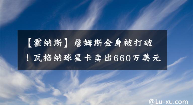 【霍纳斯】詹姆斯金身被打破！瓦格纳球星卡卖出660万美元，打破詹姆斯纪录