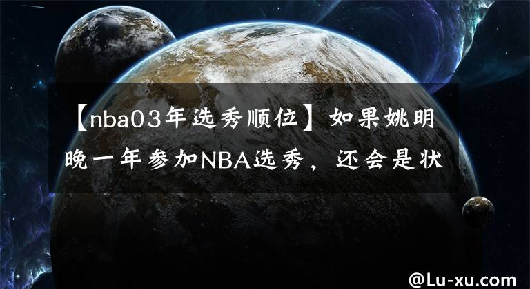 【nba03年选秀顺位】如果姚明晚一年参加NBA选秀，还会是状元吗？最终能排第几顺位