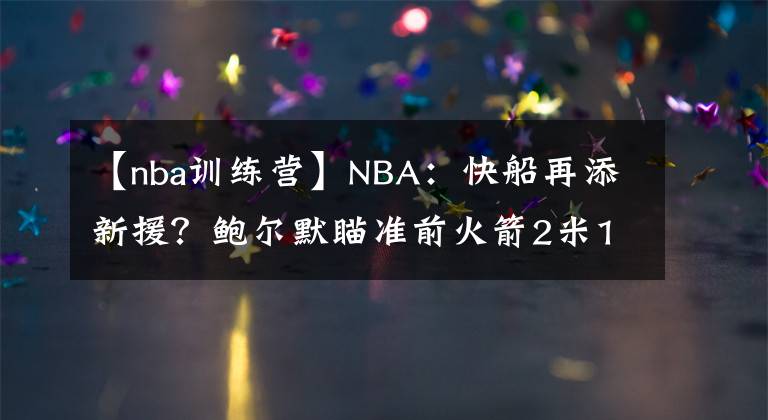 【nba训练营】NBA：快船再添新援？鲍尔默瞄准前火箭2米13内线