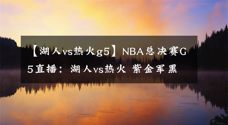 【湖人vs热火g5】NBA总决赛G5直播：湖人vs热火 紫金军黑袍加身必将终结总决赛！