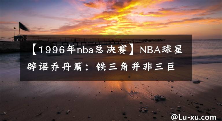 【1996年nba总决赛】NBA球星辟谣乔丹篇：铁三角并非三巨头，96年总决赛MVP无争议