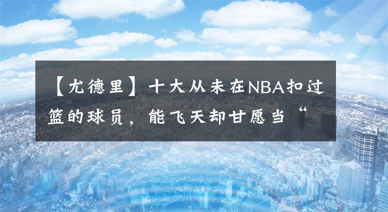 【尤德里】十大从未在NBA扣过篮的球员，能飞天却甘愿当“地板流”