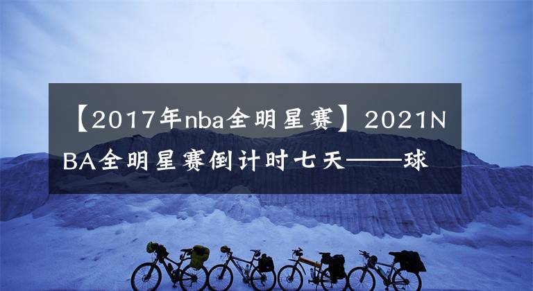 【2017年nba全明星赛】2021NBA全明星赛倒计时七天——球员用中文表达问候，中国球迷热情高涨