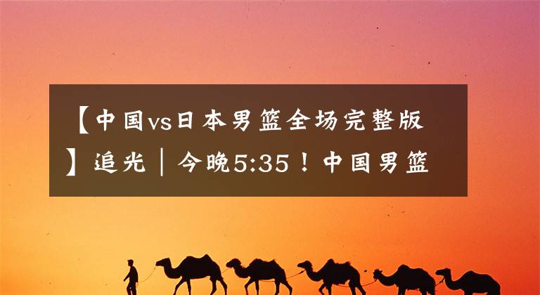 【中国vs日本男篮全场完整版】追光｜今晚5:35！中国男篮VS日本，期待世预赛二连胜！