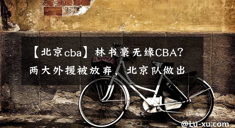 【北京cba】林书豪无缘CBA？两大外援被放弃，北京队做出调整，打造夺冠阵容