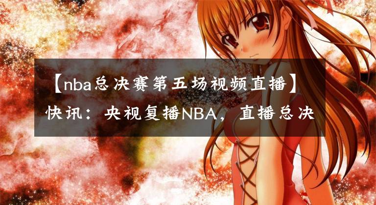 【nba总决赛第五场视频直播】快讯：央视复播NBA，直播总决赛第五场