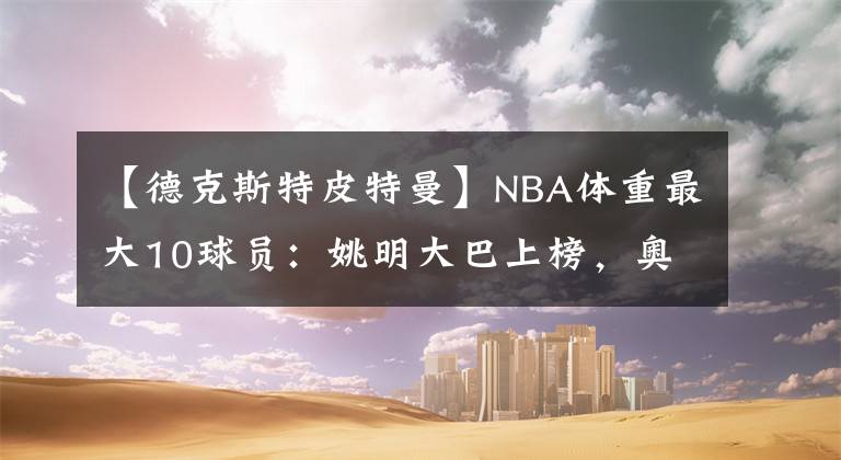 【德克斯特皮特曼】NBA体重最大10球员：姚明大巴上榜，奥尼尔326斤却输2米06巨汉