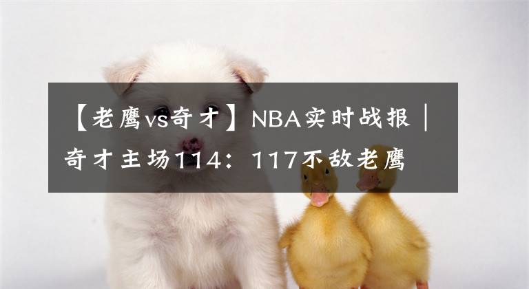 【老鹰vs奇才】NBA实时战报｜奇才主场114：117不敌老鹰