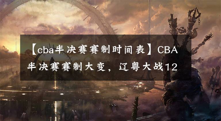 【cba半决赛赛制时间表】CBA半决赛赛制大变，辽粤大战12日打响，上海广厦争总决赛名额！