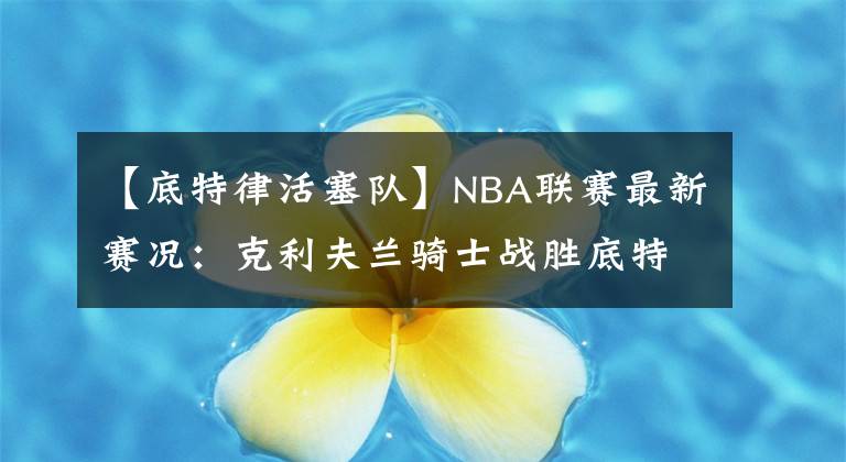 【底特律活塞队】NBA联赛最新赛况：克利夫兰骑士战胜底特律活塞