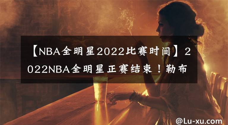 【NBA全明星2022比赛时间】2022NBA全明星正赛结束！勒布朗队战胜杜兰特队！