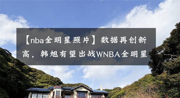 【nba全明星照片】数据再创新高，韩旭有望出战WNBA全明星赛：我要变更强！