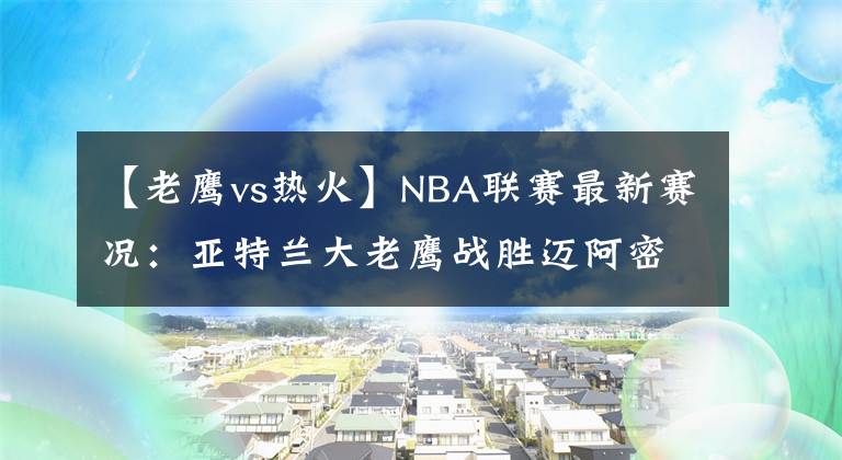 【老鹰vs热火】NBA联赛最新赛况：亚特兰大老鹰战胜迈阿密热火文章配图