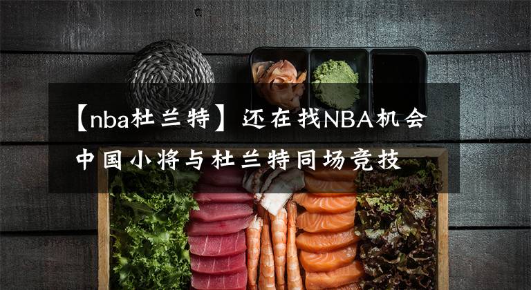 【nba杜兰特】还在找NBA机会 中国小将与杜兰特同场竞技 这个夏天他收获太多