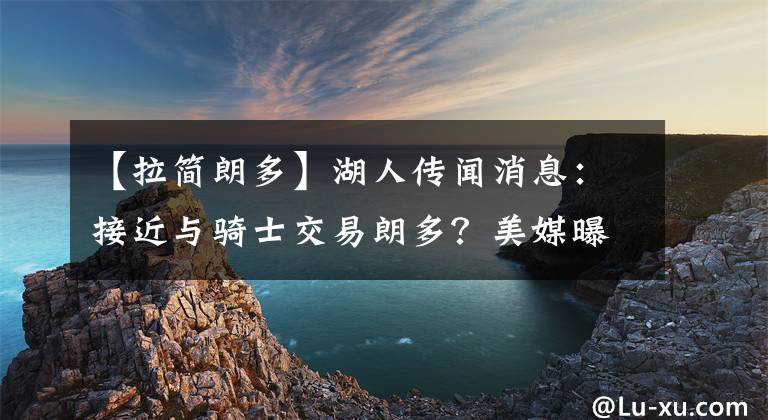 【拉简朗多】湖人传闻消息：接近与骑士交易朗多？美媒曝湖人截止日前有意3人