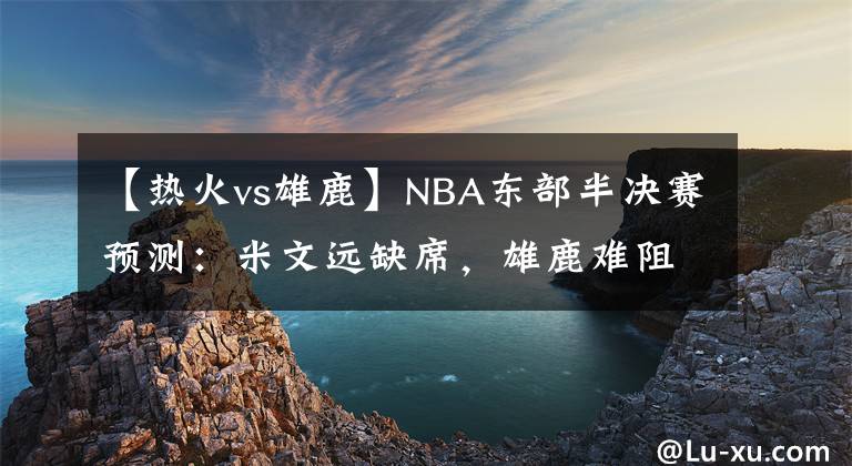 【热火vs雄鹿】NBA东部半决赛预测：米文远缺席，雄鹿难阻绿衫军；热火力克76人