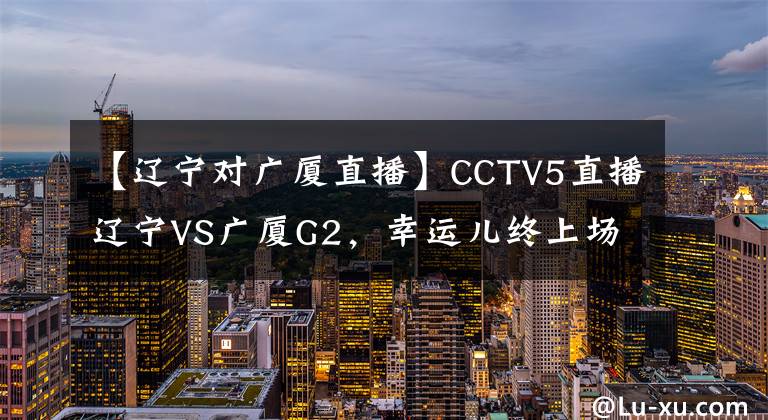 【辽宁对广厦直播】CCTV5直播辽宁VS广厦G2，幸运儿终上场，老将低迷，17号心态崩了