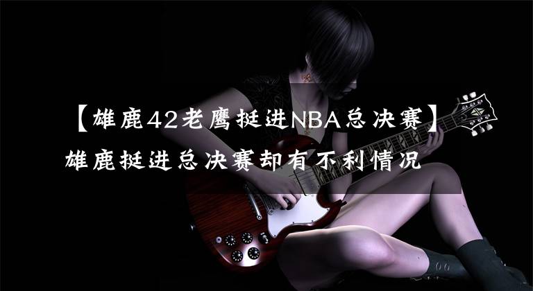 【雄鹿42老鹰挺进NBA总决赛】雄鹿挺进总决赛却有不利情况，保罗胜算大，附赛程！火箭球迷唏嘘