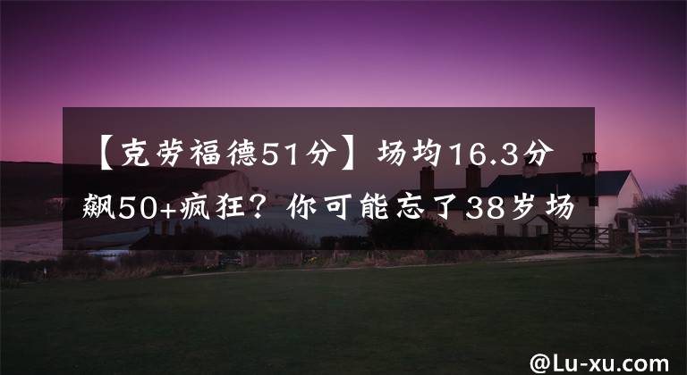 【克劳福德51分】场均16.3分飙50+疯狂？你可能忘了38岁场均7.9分的他单场51分表演