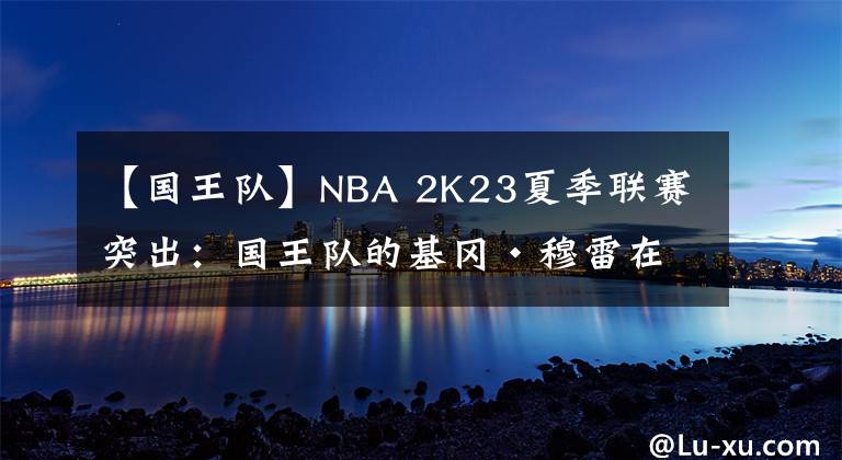 【国王队】NBA 2K23夏季联赛突出：国王队的基冈·穆雷在地板两端发光