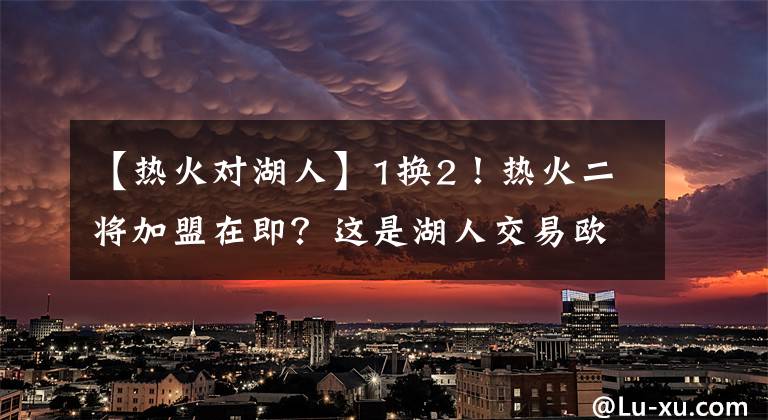 【热火对湖人】1换2！热火二将加盟在即？这是湖人交易欧文失败的补救措施之一