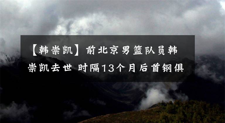 【韩崇凯】前北京男篮队员韩崇凯去世 时隔13个月后首钢俱乐部再失总冠军成员