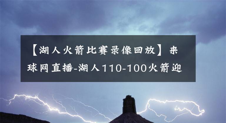 【湖人火箭比赛录像回放】来球网直播-湖人110-100火箭迎来赛点（附全场录像回放）