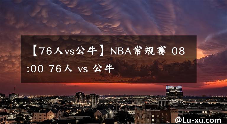 【76人vs公牛】NBA常规赛 08:00 76人 vs 公牛