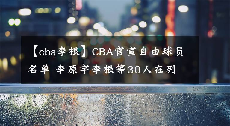 【cba李根】CBA官宣自由球员名单 李原宇李根等30人在列