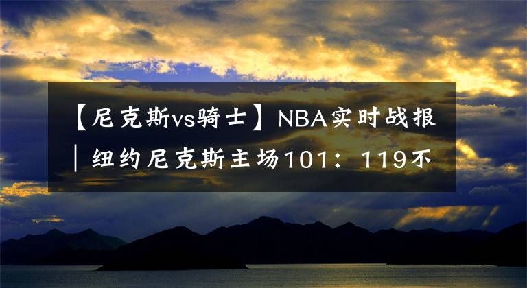 【尼克斯vs骑士】NBA实时战报｜纽约尼克斯主场101：119不敌克利夫兰骑士