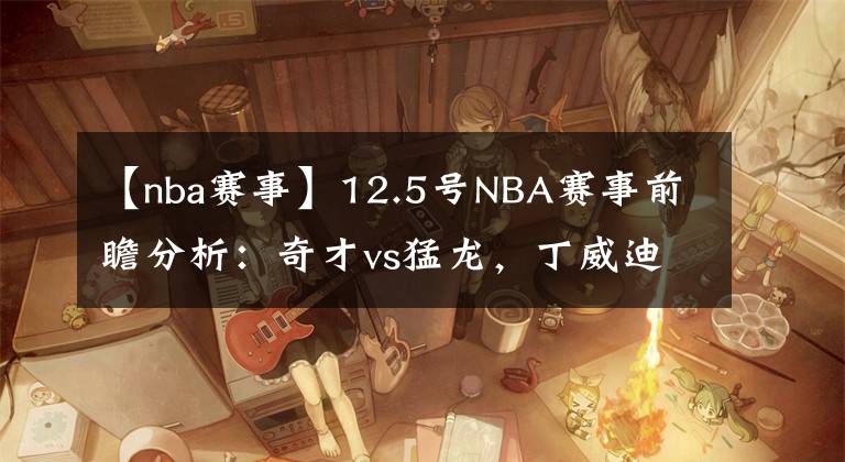 【nba赛事】12.5号NBA赛事前瞻分析：奇才vs猛龙，丁威迪不打背靠背，奇才擒龙