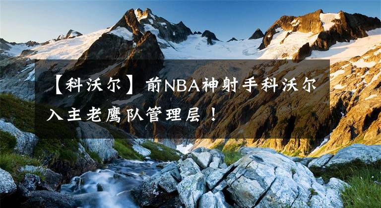 【科沃尔】前NBA神射手科沃尔入主老鹰队管理层！